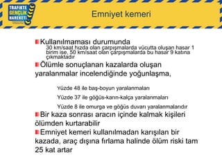Emniyet kemeri
Kullanılmaması durumunda

30 km/saat hızda olan çarpışmalarda vücutta oluşan hasar 1
birim ise, 50 km/saat olan çarpışmalarda bu hasar 9 katına
çıkmaktadır

Ölümle sonuçlanan kazalarda oluşan
yaralanmalar incelendiğinde yoğunlaşma,
Yüzde 48 ile baş-boyun yaralanmaları

Yüzde 37 ile göğüs-karın-kalça yaralanmaları
Yüzde 8 ile omurga ve göğüs duvarı yaralanmalarıdır

Bir kaza sonrası aracın içinde kalmak kişileri
ölümden kurtarabilir
Emniyet kemeri kullanılmadan karışılan bir
kazada, araç dışına fırlama halinde ölüm riski tam
25 kat artar

 