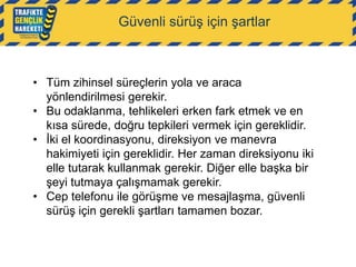 Güvenli sürüş için şartlar

• Tüm zihinsel süreçlerin yola ve araca
yönlendirilmesi gerekir.
• Bu odaklanma, tehlikeleri erken fark etmek ve en
kısa sürede, doğru tepkileri vermek için gereklidir.
• İki el koordinasyonu, direksiyon ve manevra
hakimiyeti için gereklidir. Her zaman direksiyonu iki
elle tutarak kullanmak gerekir. Diğer elle başka bir
şeyi tutmaya çalışmamak gerekir.
• Cep telefonu ile görüşme ve mesajlaşma, güvenli
sürüş için gerekli şartları tamamen bozar.

 