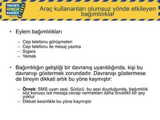 Araç kullananları olumsuz yönde etkileyen
bağımlılıklar
• Eylem bağımlılıkları
–
–
–
–

Cep telefonu görüşmeleri
Cep telefonu ile mesaj yazma
Sigara
Yemek

• Bağımlılığın geliştiği bir davranış uyarıldığında, kişi bu
davranışı göstermek zorundadır. Davranışı göstermese
de bireyin dikkati artık bu yöne kaymıştır:
– Örnek: SMS uyarı sesi. Sürücü bu sesi duyduğunda, bağımlılık
söz konusu ise mesaja cevap vermekten daha öncelikli bir şey
yoktur
– Dikkati kesinlikle bu yöne kaymıştır

 