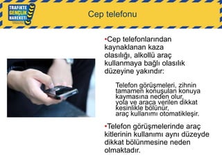 Cep telefonu
•Cep telefonlarından
kaynaklanan kaza
olasılığı, alkollü araç
kullanmaya bağlı olasılık
düzeyine yakındır:
Telefon görüşmeleri, zihnin
tamamen konuşulan konuya
kaymasına neden olur,
yola ve araca verilen dikkat
kesinlikle bölünür,
araç kullanımı otomatikleşir.

•Telefon görüşmelerinde araç
kitlerinin kullanımı aynı düzeyde
dikkat bölünmesine neden
olmaktadır.

 