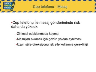 Cep telefonu - Mesaj

•Cep telefonu ile mesaj gönderiminde risk
daha da yüksek:
-Zihinsel odaklanmada kayma
-Mesajları okumak için gözün yoldan ayrılması
-Uzun süre direksiyonu tek elle kullanma gerekliliği

 