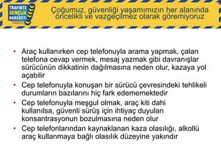 Çoğumuz, güvenliği yaşamımızın her alanında
öncelikli ve vazgeçilmez olarak göremiyoruz

• Araç kullanırken cep telefonuyla arama yapmak, çalan
telefona cevap vermek, mesaj yazmak gibi davranışlar
sürücünün dikkatinin dağılmasına neden olur, kazaya yol
açabilir
• Cep telefonuyla konuşan bir sürücü çevresindeki tehlikeli
durumların bazılarını hiç fark edememektedir
• Cep telefonuyla meşgul olmak, araç kiti dahi
kullanılsa, güvenli sürüş için ihtiyaç duyulan
konsantrasyonun bozulmasına neden olur
• Cep telefonlarından kaynaklanan kaza olasılığı, alkollü
araç kullanmaya bağlı olasılık düzeyine yakındır

 