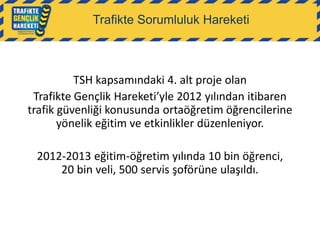 Trafikte Sorumluluk Hareketi

TSH kapsamındaki 4. alt proje olan
Trafikte Gençlik Hareketi’yle 2012 yılından itibaren
trafik güvenliği konusunda ortaöğretim öğrencilerine
yönelik eğitim ve etkinlikler düzenleniyor.
2012-2013 eğitim-öğretim yılında 10 bin öğrenci,
20 bin veli, 500 servis şoförüne ulaşıldı.

 