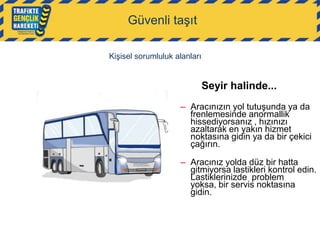 Güvenli taşıt
Kişisel sorumluluk alanları

Seyir halinde...
– Aracınızın yol tutuşunda ya da
frenlemesinde anormallik
hissediyorsanız , hızınızı
azaltarak en yakın hizmet
noktasına gidin ya da bir çekici
çağırın.
– Aracınız yolda düz bir hatta
gitmiyorsa lastikleri kontrol edin.
Lastiklerinizde problem
yoksa, bir servis noktasına
gidin.

 