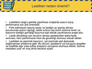 Lastikler neden önemli?

• Lastiklerin doğru şekilde şişirilmesi virajlarda aracın tutuş
performansı için çok önemlidir.
• Fark edilmeyen basınç kaybı ve lastiğin az şişmiş olması
durumunda aracın ağırlığı, lastik sırtının dış kısmı üzerine biner ve
basıncın lastiğin genişliği boyunca eşit olarak yayılmasına engel olur.
• Lastik döndükçe yan duvarın olması gerekenden daha fazla
ısınması, hem performansı hem de güvenliği olumsuz olarak etkiler.
• Lastikleri az şişirmek basıncın, yol üzerinde eşit derecede
dağılmaması anlamına gelir. Bu durum, lastiklerin yol tutuşunu engeller
ve özellikle ağır yüke sahip araçların sürüşünü olumsuz etkiler. Durma
mesafesi uzar ve viraj alma becerisi azalır.

 