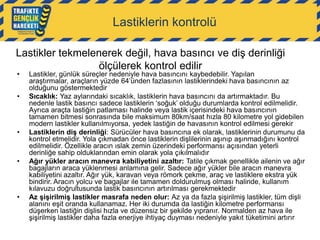 Lastiklerin kontrolü
Lastikler tekmelenerek değil, hava basıncı ve diş derinliği
ölçülerek kontrol edilir
•
•

•

•

•

Lastikler, günlük süreçler nedeniyle hava basıncını kaybedebilir. Yapılan
araştırmalar, araçların yüzde 64‟ünden fazlasının lastiklerindeki hava basıncının az
olduğunu göstermektedir
Sıcaklık: Yaz aylarındaki sıcaklık, lastiklerin hava basıncını da artırmaktadır. Bu
nedenle lastik basıncı sadece lastiklerin „soğuk‟ olduğu durumlarda kontrol edilmelidir.
Ayrıca araçta lastiğin patlaması halinde veya lastik içerisindeki hava basıncının
tamamen bitmesi sonrasında bile maksimum 80km/saat hızla 80 kilometre yol gidebilen
modern lastikler kullanılmıyorsa, yedek lastiğin de havasının kontrol edilmesi gerekir
Lastiklerin diş derinliği: Sürücüler hava basıncına ek olarak, lastiklerinin durumunu da
kontrol etmelidir. Yola çıkmadan önce lastiklerin dişlilerinin aşınıp aşınmadığını kontrol
edilmelidir. Özellikle aracın ıslak zemin üzerindeki performansı açısından yeterli
derinliğe sahip olduklarından emin olarak yola çıkılmalıdır
Ağır yükler aracın manevra kabiliyetini azaltır: Tatile çıkmak genellikle ailenin ve ağır
bagajların araca yüklenmesi anlamına gelir. Sadece ağır yükler bile aracın manevra
kabiliyetini azaltır. Ağır yük, karavan veya römork çekme, araç ve lastiklere ekstra yük
bindirir. Aracın yolcu ve bagajlar ile tamamen doldurulmuş olması halinde, kullanım
kılavuzu doğrultusunda lastik basıncının artırılması gerekmektedir
Az şişirilmiş lastikler masrafa neden olur: Az ya da fazla şişirilmiş lastikler, tüm dişli
alanını eşit oranda kullanamaz. Her iki durumda da lastiğin kilometre performansı
düşerken lastiğin dişlisi hızla ve düzensiz bir şekilde yıpranır. Normalden az hava ile
şişirilmiş lastikler daha fazla enerjiye ihtiyaç duyması nedeniyle yakıt tüketimini artırır

 