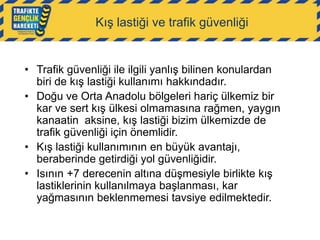 Kış lastiği ve trafik güvenliği

• Trafik güvenliği ile ilgili yanlış bilinen konulardan
biri de kış lastiği kullanımı hakkındadır.
• Doğu ve Orta Anadolu bölgeleri hariç ülkemiz bir
kar ve sert kış ülkesi olmamasına rağmen, yaygın
kanaatin aksine, kış lastiği bizim ülkemizde de
trafik güvenliği için önemlidir.
• Kış lastiği kullanımının en büyük avantajı,
beraberinde getirdiği yol güvenliğidir.
• Isının +7 derecenin altına düşmesiyle birlikte kış
lastiklerinin kullanılmaya başlanması, kar
yağmasının beklenmemesi tavsiye edilmektedir.

 