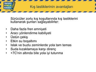 Kış lastiklerinin avantajları
Sürücüler zorlu kış koşullarında kış lastiklerini
kullanarak şunları sağlayabilirler:
•
•
•
•
•
•
•

Daha fazla fren emniyeti
Aracı yönlendirme kabiliyeti
Üstün çekiş
Etkin su boşaltımı
Islak ve buzlu zeminlerde yola tam temas
Suda kızaklamaya karşı direnç
+7C'nin altında bile yola iyi tutunma

 