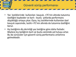 Güvenli sürüş performansı
• Yaz lastiklerinde kullanılan kauçuk, +7C'nin altında tutunma
özelliğini kaybeder ve karlı - buzlu yollarda performans
düşüklüğü ortaya çıkar. Oysa, kış lastiklerinde kullanılan özel
kauçuk sayesinde, lastik +7C'nin altında da tutunma özelliğini
korur.
• Kış lastiğinin diş derinliği yaz lastiğine göre daha fazladır.
Böylece kış lastiğinin karlı ve buzlu zeminde yol tutuşu artar.
Bu da sürücüler için güvenli sürüş performansı anlamına
gelmektedir.

 