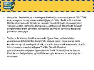 •

Ulaştırma , Denizcilik ve Haberleşme Bakanlığı koordinasyonu ve TÜVTÜRK
Araç Muayene İstasyonları‟nın desteğiyle yürütülen Trafikte Sorumluluk
Hareketi kapsamında Goodyear Lastikleri‟nin desteğiyle hayata geçirilen
Trafikte Gençlik Hareketi eğitim projesi, özellikle lise döneminde bulunan
gençlerimizde trafik güvenliği konusunda olumlu bir davranış değişikliği
yaratmayı amaçlıyor.

•

Trafik ve İlk Yardım dersi kapsamında öğrencilere, trafikte tehlike
yaratmamak, tehlikelerden korunmak, sürücü, yaya, yolcu olarak trafik
kurallarına uymak ve duyarlı olmak, sorumlu davranmak konusunda olumlu
tutum kazandırmayı hedefleyen Trafikte Gençlik Hareketi ,
aynı zamanda ortaöğretim öğrencilerinin Trafik Güvenliği ve İlk Yardım
Kulüplerinin faaliyetlerine gönüllülük esasıyla katılımlarını artırmayı da
amaçlıyor.

 