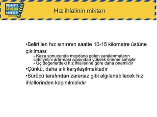 Hız ihlalinin miktarı

•Belirtilen hız sınırının saatte 10-15 kilometre üstüne
çıkılması:
- Kaza sonucunda meydana gelen yaralanmaların
ciddiyetini artırması açısından yüksek öneme sahiptir
- Uç değerlerdeki hız ihlallerine göre daha önemlidir

•Çünkü, daha sık karşılaşılmaktadır
•Sürücü tarafından zararsız gibi algılanabilecek hız
ihlallerinden kaçınılmalıdır

 