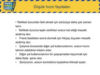 Düşük hızın faydaları

• Tehlikeli durumları fark etmek için sürücüye daha çok zaman
tanır.
• Tehlikeli duruma tepki verilirken aracın kat ettiği mesafe
azalmış olur.
• Frene bastıktan sonra durmak için ihtiyaç duyulan mesafe
azalmış olur.
• Çarpma öncesinde diğer yol kullanıcılarının, aracın hızını
tahmin edebilme imkanı artar.
• Diğer yol kullanıcılarının bir çarpışmadan kaçınmak için
daha fazla şansı olur.
• Sürücünün, aracın kontrolünü kaybetme ihtimali azalır.

 