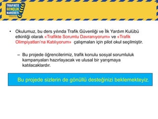 • Okulumuz, bu ders yılında Trafik Güvenliği ve İlk Yardım Kulübü
etkinliği olarak «Trafikte Sorumlu Davranıyorum» ve «Trafik
Olimpiyatları‟na Katılıyorum» çalışmaları için pilot okul seçilmiştir.
– Bu projede öğrencilerimiz, trafik konulu sosyal sorumluluk
kampanyaları hazırlayacak ve ulusal bir yarışmaya
katılacaklardır.

Bu projede sizlerin de gönüllü desteğinizi beklemekteyiz.

 