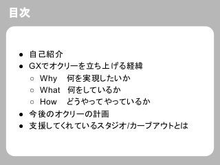 目次
● 自己紹介
● GXでオクリーを立ち上げる経緯
○ Why 何を実現したいか
○ What 何をしているか
○ How どうやってやっているか
● 今後のオクリーの計画
● 支援してくれているスタジオ/カーブアウトとは
 