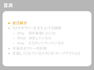 目次
● 自己紹介
● GXでオクリーを立ち上げる経緯
○ Why 何を実現したいか
○ What 何をしているか
○ How どうやってやっているか
● 今後のオクリーの計画
● 支援してくれているスタジオ/カーブアウトとは
 
