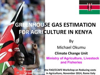 GREENHOUSE 
GAS 
ESTIMATION 
FOR 
AGRICULTURE 
IN 
KENYA 
By 
Michael 
Okumu 
Climate 
Change 
Unit 
Ministry of Agriculture, Livestock 
and Fisheries 
Presented 
during 
the 
FAO/CCAFS 
Workshop 
on 
Reducing 
costs 
of 
GHG 
EsEmates 
in 
Agriculture, 
November 
2014, 
Rome 
Italy 
 
