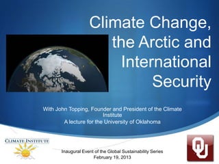 Climate Change,
                       the Arctic and
                        International
                             Security
With John Topping, Founder and President of the Climate
                         Institute
        A lecture for the University of Oklahoma




       Inaugural Event of the Global Sustainability Series   S
                      February 19, 2013
 