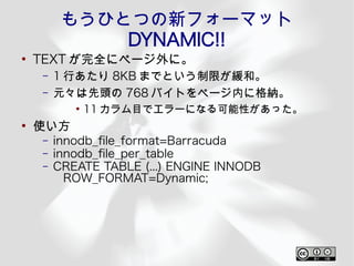 もうひとつの新フォーマット
             DYNAMIC!!
●
    TEXT が完全にページ外に。
    –   1 行あたり 8KB までという制限が緩和。
    –   元々は先頭の 768 バイトをページ内に格納。
           ●
               11 カラム目でエラーになる可能性があった。
●
    使い方
    –   innodb_fle_format=Barracuda
    –   innodb_fle_per_table
    –   CREATE TABLE (...) ENGINE INNODB
          ROW_FORMAT=Dynamic;
 