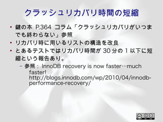 クラッシュリカバリ時間の短縮
●
    鍵の本 P.364 コラム「クラッシュリカバリがいつま
    でも終わらない」参照
●
    リカバリ時に用いるリストの構造を改良
●
    とあるテストではリカバリ時間が 30 分の 1 以下に短
    縮という報告あり。
    –   参照： InnoDB recovery is now faster…much
         faster!
         http://blogs.innodb.com/wp/2010/04/innodb-
         performance-recovery/
 