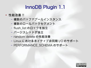 InnoDB Plugin 1.1
●
    性能改善 !!
     –   複数のバッファプールインスタンス
     –   複数のロールバックセグメント
     –   fush_list のロックを独立
     –   パージスレッドが独立
     –   random delete の性能改善
     –   Linux におけるネイティブ非同期 I/O のサポート
     –   PERFORMANCE_SCHEMA のサポート
 
