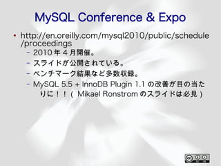 MySQL Conference & Expo
●
    http://en.oreilly.com/mysql2010/public/schedule
    /proceedings
     –   2010 年 4 月開催。
     –   スライドが公開されている。
     –   ベンチマーク結果など多数収録。
     –   MySQL 5.5 + InnoDB Plugin 1.1 の改善が目の当た
          りに！！（ Mikael Ronstrom のスライドは必見）
 