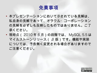 免責事項
●
    本プレゼンテーションにおいて示されている見解は、
    私自身の見解であって、オラクル・コーポレーション
    の見解を必ずしも反映したものではありません。ご了
    承ください。
●
    現時点（ 2010 年 6 月）の段階では、 MySQL 5.5 は
    マイルストーンリリース（ β 版）です。機能や実装
    については、予告無く変更される場合がありますので
    ご注意ください。
 