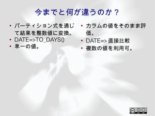 今までと何が違うのか？
●
    パーティション式を通じ       ●
                          カラムの値をそのまま評
    て結果を整数値に変換。           価。
●
    DATE=>TO_DAYS()   ●
                          DATE=> 直接比較
●
    単一の値。             ●
                          複数の値を利用可。
 