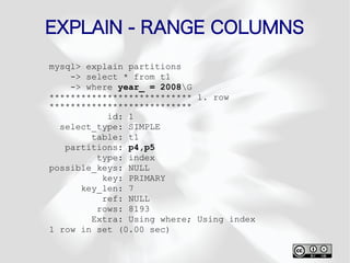 EXPLAIN - RANGE COLUMNS
mysql> explain partitions
    -> select * from t1
    -> where year_ = 2008G
*************************** 1. row
***************************
           id: 1
  select_type: SIMPLE
        table: t1
   partitions: p4,p5
         type: index
possible_keys: NULL
          key: PRIMARY
      key_len: 7
          ref: NULL
         rows: 8193
        Extra: Using where; Using index
1 row in set (0.00 sec)
 