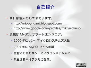 自己紹介

●
    今日は個人として来ています。
    –   http://nippondanji.blogspot.com/
    –   http://www.google.com/profles/mikiya.okuno
●
    現職は MySQL サポートエンジニア。
    –   2000 年にサン・マイクロシステムズ入社
    –   2007 年に MySQL KK へ転職
    –   気付くとまたサン・マイクロシステムズに
    –   現在は日本オラクルに在席。
 
