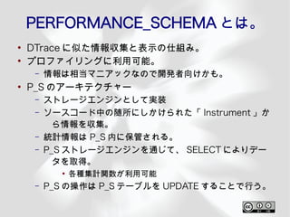 PERFORMANCE_SCHEMA とは。
●
    DTrace に似た情報収集と表示の仕組み。
●
    プロファイリングに利用可能。
     –   情報は相当マニアックなので開発者向けかも。
●
    P_S のアーキテクチャー
     –   ストレージエンジンとして実装
     –   ソースコード中の随所にしかけられた「 Instrument 」か
           ら情報を収集。
     –   統計情報は P_S 内に保管される。
     –   P_S ストレージエンジンを通じて、 SELECT によりデー
           タを取得。
           ●
               各種集計関数が利用可能
     –   P_S の操作は P_S テーブルを UPDATE することで行う。
 