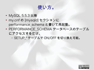 使い方。
●
    MySQL 5.5.3 以降
●
    my.cnf の [mysqld] セクションに
    performance_schema と書いて再起動。
●
    PERFORMANCE_SCHEMA データベースのテーブル
    にアクセスするだけ。
     –   SETUP_* テーブルで ON/OFF を切り換え可能。
 