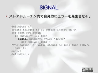 SIGNAL
●
    ストアドルーチン内で自発的にエラーを発生させる。

    delimiter //
    create trigger t4_bi before insert on t4
    for each row begin
      if NEW.a >= 100 then
        signal SQLSTATE VALUE '42000'
           set MESSAGE_TEXT =
    'The column `a` value should be less than 100.';
      end if;
    end;//
    delimiter ;
 