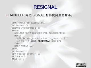 RESIGNAL
●
    HANDLER 内で SIGNAL を再度発生させる。

     DROP TABLE IF EXISTS xx;
     delimiter //
     CREATE PROCEDURE p ()
     BEGIN
       DECLARE EXIT HANDLER FOR SQLEXCEPTION
       BEGIN
         SET @error_count = @error_count + 1;
         IF @a = 0 THEN RESIGNAL; END IF;
       END;
       DROP TABLE xx;
     END//
     delimiter ;
     SET @error_count = 0;
     SET @a = 0;
     CALL p();
 