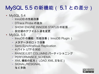 MySQL 5.5 の新機能（ 5.1 との差分）
●
    MySQL 5.4
     –   InnoDB の性能改善
     –   DTrace Probe の追加
     –   SHOW ENGINE INNODB STATUS の拡張
     –   設定値のデフォルト値を変更
●
    MySQL 5.5
     –   InnoDB の機能・性能改善（ InnoDB Plugin ）
     –   メタデータのロック改善
     –   Semi-Synchronous Replication
     –   4 バイト UTF-8 対応
     –   RANGE/LIST COLUMNS パーティショニング
     –   PERFORMANCE_SCHEMA
     –   XML 機能の拡充（ LOAD XML 文など）
     –   SIGNAL/RESIGNAL
         など多数
 