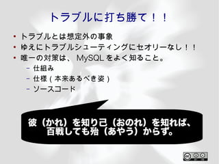 トラブルに打ち勝て！！
●
    トラブルとは想定外の事象
●
    ゆえにトラブルシューティングにセオリーなし！！
●
    唯一の対策は、 MySQL をよく知ること。
    –   仕組み
    –   仕様（本来あるべき姿）
    –   ソースコード



     彼（かれ）を知り己（おのれ）を知れば、
       百戦しても殆（あやう）からず。
 