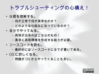 トラブルシューティングの心構え！
●
    仕様を理解する。
    –   何が正常で何が異常なのか？
    –   どのような仕組みになっているのか？
●
    自分でやってみる。
    –   再現が出来ればこちらのもの！
    –   素早く再現環境を作成する能力が必要。
●
    ソースコードを読む。
    –   最終的にはソースコードに全てが書いてある。
●
    OS に詳しくなる。
    –   問題が OS からやってくることも多い。
 