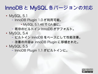 InnoDB と MySQL 各バージョンの対応
●
    MySQL 5.1
     –   InnoDB Plugin 1.0 が利用可能。
            ●
                MySQL 5.1.46 で GA 版に。
     –   既存のビルトイン InnoDB がデフォルト。
●
    MySQL 5.4
     –   ビルトイン InnoDB をベースにして性能改善。
     –   改善の内容は InnoDB Plugin に移植された。
●
    MySQL 5.5
     –   InnoDB Plugin 1.1 がビルトインに。
 