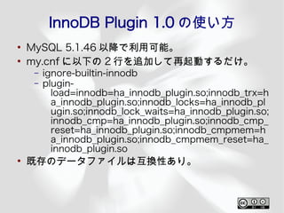 InnoDB Plugin 1.0 の使い方
●
    MySQL 5.1.46 以降で利用可能。
●
    my.cnf に以下の 2 行を追加して再起動するだけ。
     –   ignore-builtin-innodb
     –   plugin-
           load=innodb=ha_innodb_plugin.so;innodb_trx=h
           a_innodb_plugin.so;innodb_locks=ha_innodb_pl
           ugin.so;innodb_lock_waits=ha_innodb_plugin.so;
           innodb_cmp=ha_innodb_plugin.so;innodb_cmp_
           reset=ha_innodb_plugin.so;innodb_cmpmem=h
           a_innodb_plugin.so;innodb_cmpmem_reset=ha_
           innodb_plugin.so
●
    既存のデータファイルは互換性あり。
 