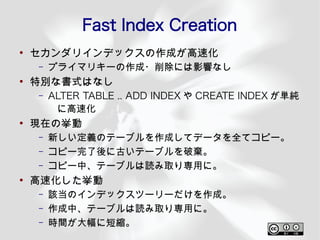 Fast Index Creation
●
    セカンダリインデックスの作成が高速化
    –   プライマリキーの作成・削除には影響なし
●
    特別な書式はなし
    –   ALTER TABLE .. ADD INDEX や CREATE INDEX が単純
         に高速化
●
    現在の挙動
    –   新しい定義のテーブルを作成してデータを全てコピー。
    –   コピー完了後に古いテーブルを破棄。
    –   コピー中、テーブルは読み取り専用に。
●
    高速化した挙動
    –   該当のインデックスツーリーだけを作成。
    –   作成中、テーブルは読み取り専用に。
    –   時間が大幅に短縮。
 