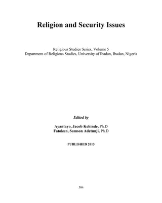 306
Religion and Security Issues
Religious Studies Series, Volume 5
Department of Religious Studies, University of Ibadan, Ibadan, Nigeria
Edited by
Ayantayo, Jacob Kehinde, Ph.D
Fatokun, Samson Adetunji, Ph.D
PUBLISHED 2013
 