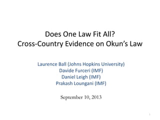 Does One Law Fit All?
Cross-Country Evidence on Okun’s Law
1
Laurence Ball (Johns Hopkins University)
Davide Furceri (IMF)
Daniel Leigh (IMF)
Prakash Loungani (IMF)
September 10, 2013
 