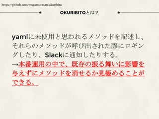 yamlに未使用と思われるメソッドを記述し、
それらのメソッドが呼び出された際にロギン
グしたり、Slackに通知したりする。
→本番運用の中で、既存の振る舞いに影響を
与えずにメソッドを消せるか見極めることが
できる。
OKURIBITOとは？
https://github.com/muramurasan/okuribito
 
