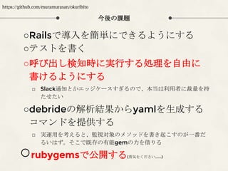 今後の課題
○Railsで導入を簡単にできるようにする
○テストを書く
○呼び出し検知時に実行する処理を自由に
書けるようにする
□ Slack通知とかエッジケースすぎるので、本当は利用者に裁量を持
たせたい
○debrideの解析結果からyamlを生成する
コマンドを提供する
□ 実運用を考えると、監視対象のメソッドを書き起こすのが一番だ
るいはず。そこで既存の有能gemの力を借りる
○rubygemsで公開する(勇気をください......)
https://github.com/muramurasan/okuribito
 