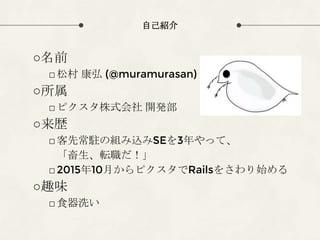 自己紹介
○名前
□松村 康弘 (@muramurasan)
○所属
□ピクスタ株式会社 開発部
○来歴
□客先常駐の組み込みSEを3年やって、
「畜生、転職だ！」
□2015年10月からピクスタでRailsをさわり始める
○趣味
□食器洗い
 