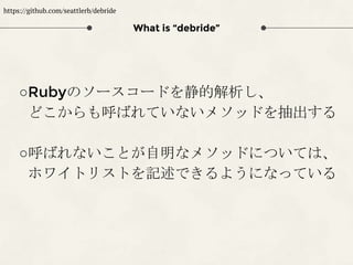 What is “debride”
○Rubyのソースコードを静的解析し、
どこからも呼ばれていないメソッドを抽出する
○呼ばれないことが自明なメソッドについては、
ホワイトリストを記述できるようになっている
https://github.com/seattlerb/debride
 