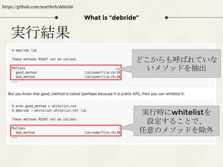 What is “debride”
https://github.com/seattlerb/debride
実行結果
どこからも呼ばれていな
いメソッドを抽出
実行時にwhitelistを
設定することで、
任意のメソッドを除外
 