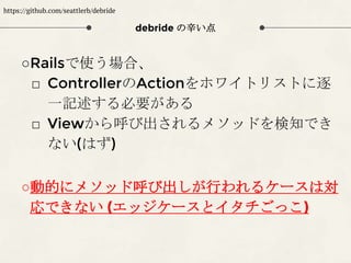 debride の辛い点
○Railsで使う場合、
□ ControllerのActionをホワイトリストに逐
一記述する必要がある
□ Viewから呼び出されるメソッドを検知でき
ない(はず)
○動的にメソッド呼び出しが行われるケースは対
応できない (エッジケースとイタチごっこ)
https://github.com/seattlerb/debride
 