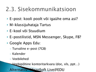 E-post: kooli poolt või igaühe oma asi? M-klassijuhataja Tartus E-kool või Stuudium E-postilistid, MSN Messenger, Skype, FB? Google Apps Edu:  Turvaline e-post (7GB)  Kalender Veebilehed Veebipõhine kontoritarkvara (doc, xls, ppt…) Alternatiiv: MicroSoft Live@EDU Infojuhi ülesanded  
