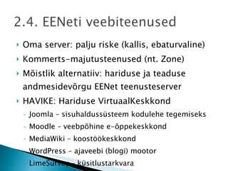 Oma server: palju riske (kallis, ebaturvaline) Kommerts-majutusteenused (nt. Zone) Mõistlik alternatiiv: hariduse ja teaduse andmesidevõrgu EENet teenusteserver HAVIKE: Hariduse VirtuaalKeskkond Joomla – sisuhaldussüsteem kodulehe tegemiseks Moodle – veebpõhine e-õppekeskkond MediaWiki – koostöökeskkond WordPress – ajaveebi (blogi) mootor LimeSurvey – küsitlustarkvara 2 GB kettaruumi, arhiveerimine, versiooniuuendused 