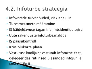 Infovarade turvanõuded, riskianalüüs Turvameetmete määramine IS käideldavuse tagamine: intsidentide seire Uute rakenduste infoturbeanalüüs IS pääsukontroll Kriisiolukorra plaan Vastutus: koolijuht vastutab infoturbe eest, delegeerides rutiinsed ülesanded infojuhile, sekretärile jt 